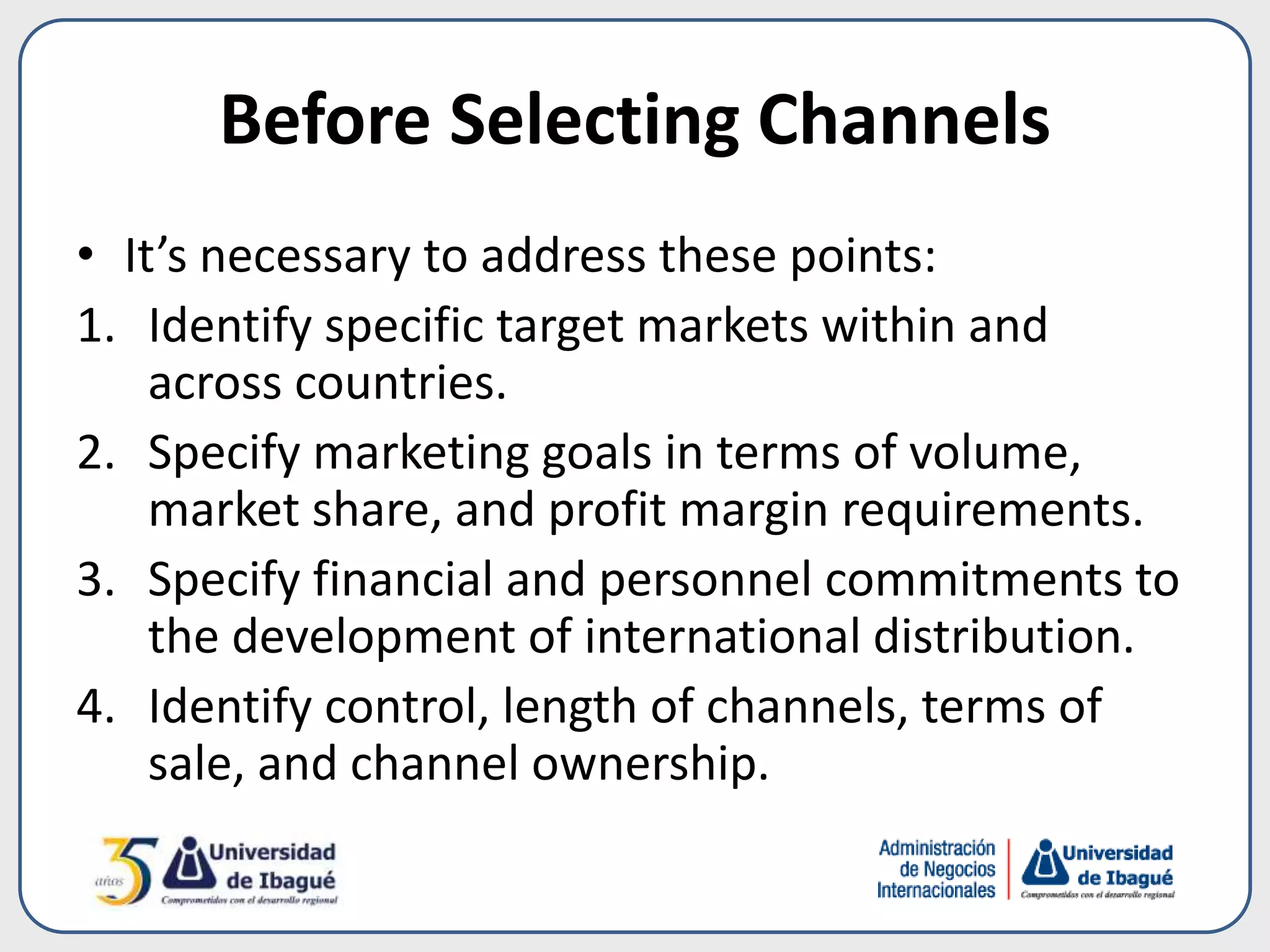 Before Selecting Channels
• It’s necessary to address these points:
1. Identify specific target markets within and
across countries.
2. Specify marketing goals in terms of volume,
market share, and profit margin requirements.
3. Specify financial and personnel commitments to
the development of international distribution.
4. Identify control, length of channels, terms of
sale, and channel ownership.
 