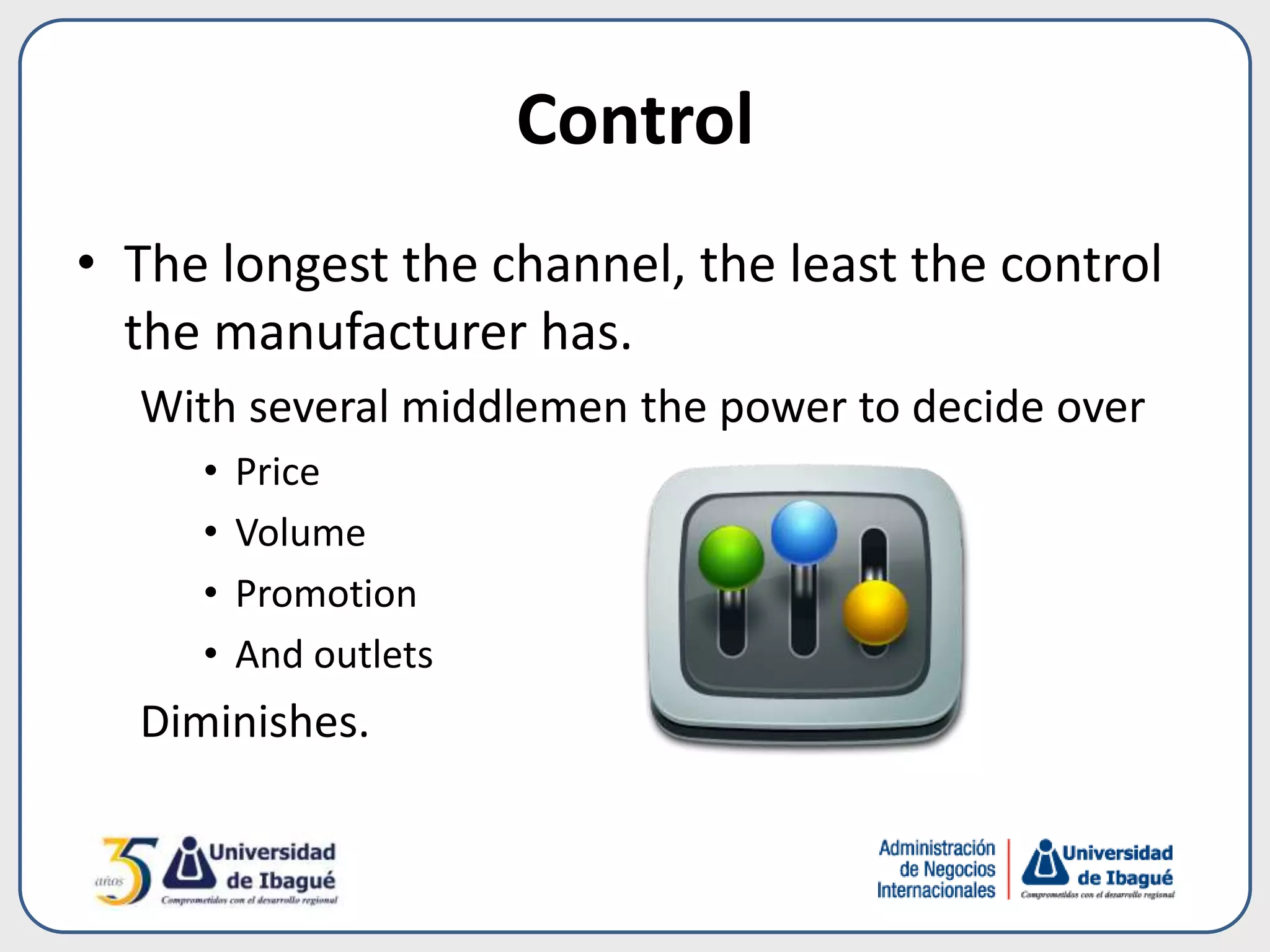 Control
• The longest the channel, the least the control
the manufacturer has.
With several middlemen the power to decide over
• Price
• Volume
• Promotion
• And outlets
Diminishes.
 