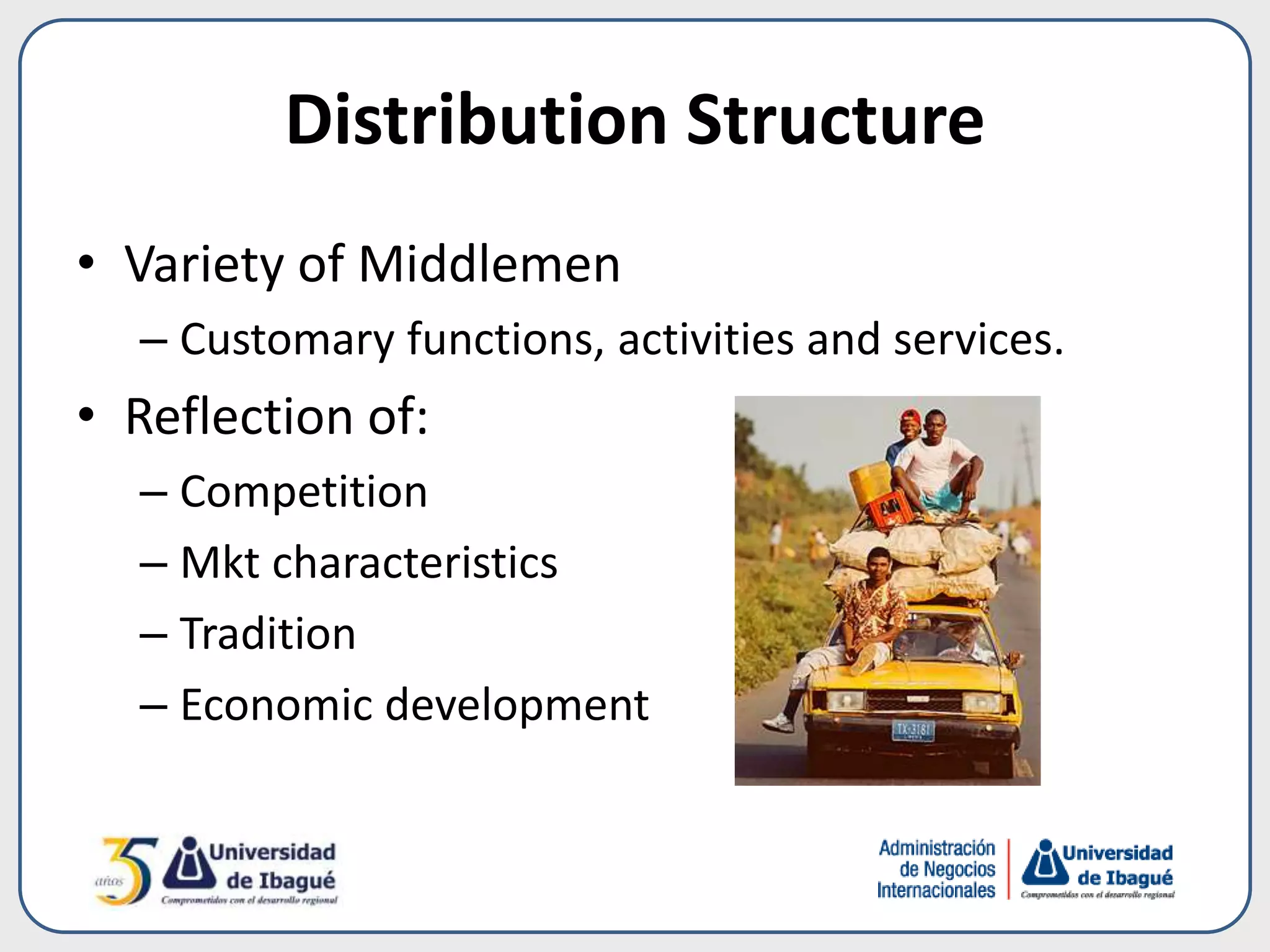 Distribution Structure
• Variety of Middlemen
– Customary functions, activities and services.
• Reflection of:
– Competition
– Mkt characteristics
– Tradition
– Economic development
 