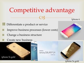 
Differentiate a product or service
Improve business processes (lower costs)
Change a business structure
Create new business
Competitive advantage
iphone 5s gold
Iphone 6
iphone 5s gold
 