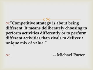 “Competitive strategy is about being
different. It means deliberately choosing to
perform activities differently or to perform
different activities than rivals to deliver a
unique mix of value.”
 -- Michael Porter
 