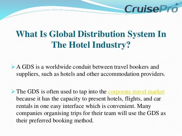 What Is Global Distribution System In
The Hotel Industry?
 A GDS is a worldwide conduit between travel bookers and
suppliers, such as hotels and other accommodation providers.
 The GDS is often used to tap into the corporate travel market
because it has the capacity to present hotels, flights, and car
rentals in one easy interface which is convenient. Many
companies organising trips for their team will use the GDS as
their preferred booking method.
 