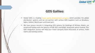 GDS Galileo:
 Global GDS is a leading travel portal development company which provides the global
distribution systems and we are partner with various GDS suppliers such as Amadeus,
Sabre, Galileo, World span and travel port.
 We have proven records in integrating GDS systems for bookings of Airlines, Hotels, car
rental and holiday with the options of B2B, B2C and B2B2C along with admin module. Our
GDS integration service will help your travel company book thousands of airlines, hotel
rooms and holidays online.
 