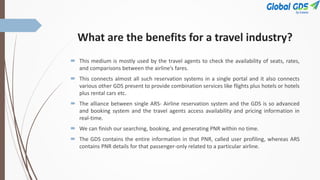 What are the benefits for a travel industry?
 This medium is mostly used by the travel agents to check the availability of seats, rates,
and comparisons between the airline’s fares.
 This connects almost all such reservation systems in a single portal and it also connects
various other GDS present to provide combination services like flights plus hotels or hotels
plus rental cars etc.
 The alliance between single ARS- Airline reservation system and the GDS is so advanced
and booking system and the travel agents access availability and pricing information in
real-time.
 We can finish our searching, booking, and generating PNR within no time.
 The GDS contains the entire information in that PNR, called user profiling, whereas ARS
contains PNR details for that passenger-only related to a particular airline.
 