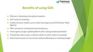 Benefits of using GDS
 Effective in attracting international travellers
 24/7 access to inventory
 Enables business models such as retail travel agency and OTA (Online Travel
Agency)
 Offer consumers increased pricing transparency
 Travel agents can get a global platform with a strong market penetration
 Provide best rates to your customers which no other system can provide
 Place travel services to many clients without affecting your marketing budget
 