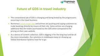Future of GDS in travel industry
 The conventional job of GDS is changing and being tested by the progressions
occurring in the travel business.
 Numerous online travel sites and airlines are pushing and urging customers to
make bookings directly by means of their site. Some airlines are charging
additional fees for tickets purchased via the GDS when compared to the
pricing on their own website.
 As a device of content collection, GDS is digging in for the long haul and be all
the more remarkable. Our solutions in middleware keep on showing up.
Global Distribution Systems have far to go.
 