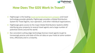 How Does The GDS Work In Travel?
 FlightsLogic is the leading travel portal development company and travel
technology provider globally. FlightsLogic provides a Global Distribution
System for Travel Agents, tour operators, and other individual organizations.
 FlightsLogic gives access to the major Global Distributions Systems (GDS)
interfacing your property to several travel agents and a large number of
potential clients around the world.
 Our consistent cutting edge technology licenses travel agents to get to
increasingly precise and state-of-the-art data on your hotel at some random
time, effectively and in a instantly.
 