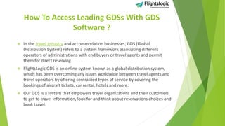 How To Access Leading GDSs With GDS
Software ?
 In the travel industry and accommodation businesses, GDS (Global
Distribution System) refers to a system framework associating different
operators of administrations with end buyers or travel agents and permit
them for direct reserving.
 FlightsLogic GDS is an online system known as a global distribution system,
which has been overcoming any issues worldwide between travel agents and
travel operators by offering centralized types of service by covering the
bookings of aircraft tickets, car rental, hotels and more.
 Our GDS is a system that empowers travel organizations and their customers
to get to travel information, look for and think about reservations choices and
book travel.
 
