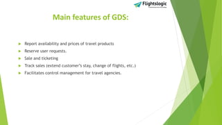 Main features of GDS:
 Report availability and prices of travel products
 Reserve user requests.
 Sale and ticketing
 Track sales (extend customer’s stay, change of flights, etc.)
 Facilitates control management for travel agencies.
 