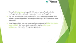  Through API integration along with GDS such as Sabre, Amadeus in the
booking engine it is possible to access data from several suppliers.
 GDS was evolved from airline collaboration which is now expanded its own
business units along with the launching of new output most specifically hotel
availability.
 Travel organizations over the world, are increasingly using Global Distribution
Systems (GDS). GDS frameworks are enabled to give online travel
solutions and information through a single source.
 