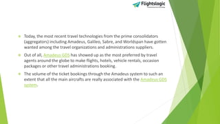  Today, the most recent travel technologies from the prime consolidators
(aggregators) including Amadeus, Galileo, Sabre, and Worldspan have gotten
wanted among the travel organizations and administrations suppliers.
 Out of all, Amadeus GDS has showed up as the most preferred by travel
agents around the globe to make flights, hotels, vehicle rentals, occasion
packages or other travel administrations booking.
 The volume of the ticket bookings through the Amadeus system to such an
extent that all the main aircrafts are really associated with the Amadeus GDS
system.
 