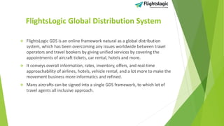 FlightsLogic Global Distribution System
 FlightsLogic GDS is an online framework natural as a global distribution
system, which has been overcoming any issues worldwide between travel
operators and travel bookers by giving unified services by covering the
appointments of aircraft tickets, car rental, hotels and more.
 It conveys overall information, rates, inventory, offers, and real-time
approachability of airlines, hotels, vehicle rental, and a lot more to make the
movement business more informatics and refined.
 Many aircrafts can be signed into a single GDS framework, to which lot of
travel agents all inclusive approach.
 