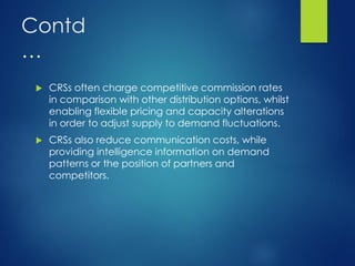 Contd
…
 CRSs often charge competitive commission rates
in comparison with other distribution options, whilst
enabling flexible pricing and capacity alterations
in order to adjust supply to demand fluctuations.
 CRSs also reduce communication costs, while
providing intelligence information on demand
patterns or the position of partners and
competitors.
 