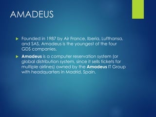 AMADEUS
 Founded in 1987 by Air France, Iberia, Lufthansa,
and SAS, Amadeus is the youngest of the four
GDS companies.
 Amadeus is a computer reservation system (or
global distribution system, since it sells tickets for
multiple airlines) owned by the Amadeus IT Group
with headquarters in Madrid, Spain.
 
