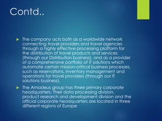 Contd..
 The company acts both as a worldwide network
connecting travel providers and travel agencies
through a highly effective processing platform for
the distribution of travel products and services
(through our Distribution business), and as a provider
of a comprehensive portfolio of IT solutions which
automate certain mission-critical business processes,
such as reservations, inventory management and
operations for travel providers (through our IT
solutions business).
 The Amadeus group has three primary corporate
headquarters. Their data processing division,
product research and development division and the
official corporate headquarters are located in three
different regions of Europe
 