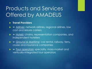 Products and Services
Offered by AMADEUS
 Travel Providers
 ➢ Airlines: network airlines, regional airlines, low
cost and leisure carriers
 ➢ Hotels: chains, representation companies, and
independent hoteliers
 ➢ Ground & Maritime: car rental, railway, ferry,
cruise and insurance companies
 ➢ Tour operators: specialty, mass-market and
vertically-integrated tour operators
 