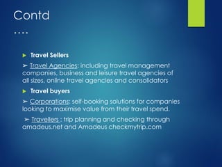 Contd
….
 Travel Sellers
➢ Travel Agencies: including travel management
companies, business and leisure travel agencies of
all sizes, online travel agencies and consolidators
 Travel buyers
➢ Corporations: self-booking solutions for companies
looking to maximise value from their travel spend.
➢ Travellers : trip planning and checking through
amadeus.net and Amadeus checkmytrip.com
 