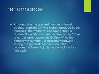 Performance
 Amadeus has the greatest number of travel
agency locations with the highest productivity per
terminal in the world, yet its booking share is
Number 3, and its revenues are dwarfed by Sabre
and, to a lesser degree, by Galileo. While the
company is Number 1 in locations worldwide,
serving the greatest number of countries, it
provides the fewest U.S. destinations of the top
four GDSs.
 