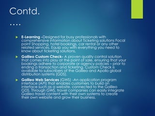 Contd.
….
 E-Learning -Designed for busy professionals with
comprehensive information about Ticketing solutions Focal
point Shopping, hotel bookings, car rental or any other
related services. Equip you with everything you need to
know about ticketing solutions,
 Galileo Custom Check- A proven quality control solution
that comes into play at the point of sale, ensuring that your
bookings adhere to corporate or agency policies – prior to
ending a transaction and ticketing. Custom Check is
available to subscribers of the Galileo and Apollo global
distribution systems (GDS).
 Galileo Web Services (GWS) -An application program
interface (API) that enables customers to build an
interface such as a website, connected to the Galileo
GDS. Through GWS, travel companies can easily integrate
Galileo travel content with their own systems to create
their own website and grow their business.
 