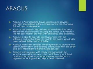 ABACUS
 Abacus is Asia’s leading travel solutions and services
provider, specializing in the complex and ever-changing
Asian travel marketplace
 Abacus has been in the business of travel solutions since
1988 and is dedicated to insuring the needs of travellers in
the Far East market are met with efficiency and accuracy.
 Abacus is able to provide travel agencies with the
software and technologies to go into the online world with
ease, affordability and scalability.
 Abacus Web Start enables travel agencies to provide fare
search, reservation and booking capabilities with less effort
and cost than many other software services
 Abacus works closely with many key partners in the
industry to provide an expansive portfolio of specialised
products and services to support every travel agency
segment including online, corporate and leisure
 