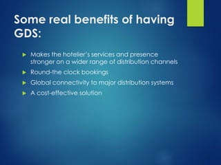 Some real benefits of having
GDS:
 Makes the hotelier’s services and presence
stronger on a wider range of distribution channels
 Round-the clock bookings
 Global connectivity to major distribution systems
 A cost-effective solution
 