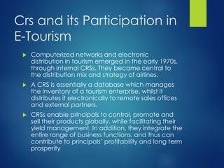 Crs and its Participation in
E-Tourism
 Computerized networks and electronic
distribution in tourism emerged in the early 1970s,
through internal CRSs. They became central to
the distribution mix and strategy of airlines.
 A CRS is essentially a database which manages
the inventory of a tourism enterprise, whilst it
distributes it electronically to remote sales offices
and external partners.
 CRSs enable principals to control, promote and
sell their products globally, while facilitating their
yield management. In addition, they integrate the
entire range of business functions, and thus can
contribute to principals’ profitability and long term
prosperity
 