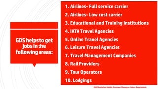GDShelpstoget
jobsinthe
followingareas:
▪1. Airlines- Full service carrier
▪2. Airlines- Low cost carrier
▪3. Educational and Training Institutions
▪4. IATA Travel Agencies
▪5. Online Travel Agencies
▪6. Leisure Travel Agencies
▪7. Travel Management Companies
▪8. Rail Providers
▪9. Tour Operators
▪10. Lodgings
Md Shaifullar Rabbi, Assistant Manager, Sabre Bangladesh
 