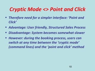 10
Cryptic Mode <> Point and Click
• Therefore need for a simpler interface: ‘Point and
Click’
• Advantage: User friendly, Structured Sales Process
• Disadvantage: System becomes somewhat slower
• However: during the booking process, users can
switch at any time between the ‘cryptic mode’
(command lines) and the ‘point and click’ method
 