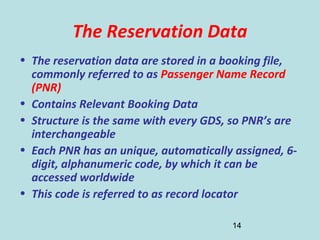 14
The Reservation Data
• The reservation data are stored in a booking file,
commonly referred to as Passenger Name Record
(PNR)
• Contains Relevant Booking Data
• Structure is the same with every GDS, so PNR’s are
interchangeable
• Each PNR has an unique, automatically assigned, 6-
digit, alphanumeric code, by which it can be
accessed worldwide
• This code is referred to as record locator
 