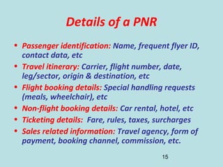 15
Details of a PNR
• Passenger identification: Name, frequent flyer ID,
contact data, etc
• Travel itinerary: Carrier, flight number, date,
leg/sector, origin & destination, etc
• Flight booking details: Special handling requests
(meals, wheelchair), etc
• Non-flight booking details: Car rental, hotel, etc
• Ticketing details: Fare, rules, taxes, surcharges
• Sales related information: Travel agency, form of
payment, booking channel, commission, etc.
 