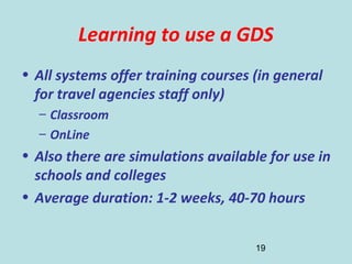 19
Learning to use a GDS
• All systems offer training courses (in general
for travel agencies staff only)
– Classroom
– OnLine
• Also there are simulations available for use in
schools and colleges
• Average duration: 1-2 weeks, 40-70 hours
 