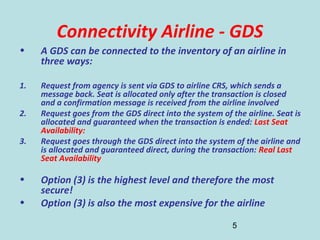 5
Connectivity Airline - GDS
• A GDS can be connected to the inventory of an airline in
three ways:
1. Request from agency is sent via GDS to airline CRS, which sends a
message back. Seat is allocated only after the transaction is closed
and a confirmation message is received from the airline involved
2. Request goes from the GDS direct into the system of the airline. Seat is
allocated and guaranteed when the transaction is ended: Last Seat
Availability:
3. Request goes through the GDS direct into the system of the airline and
is allocated and guaranteed direct, during the transaction: Real Last
Seat Availability
• Option (3) is the highest level and therefore the most
secure!
• Option (3) is also the most expensive for the airline
 