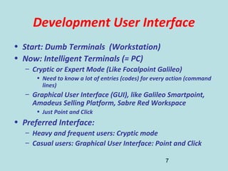 7
Development User Interface
• Start: Dumb Terminals (Workstation)
• Now: Intelligent Terminals (= PC)
– Cryptic or Expert Mode (Like Focalpoint Galileo)
• Need to know a lot of entries (codes) for every action (command
lines)
– Graphical User Interface (GUI), like Galileo Smartpoint,
Amadeus Selling Platform, Sabre Red Workspace
• Just Point and Click
• Preferred Interface:
– Heavy and frequent users: Cryptic mode
– Casual users: Graphical User Interface: Point and Click
 