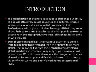 INTRODUCTION
• The globalization of business continues to challenge our ability
to operate effectively across countries and cultures, which is
why a global mindset is an essential professional trait.
Professionals with a global mindset leverage all that they know
about their culture and the cultures of other people to react to
situations in the most productive ways, all without losing sight
of who they are.
• Even those with significant international experience benefit
from taking time to refresh and train their brains to be more
global. The following five-step cycle can help you develop a
global mindset and improve the quality of your cross-cultural
interactions. What it comes down to is the recognition that we
all need to be more open and flexible, balanced with a strong
vision of what works and doesn’t work for us on a personal
level.
 