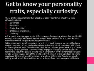 Get to know your personality
traits, especially curiosity.
There are five specific traits that affect your ability to interact effectively with
different cultures:
1. Openness
2. Flexibility
3. Social dexterity
4. Emotional awareness
5. Curiosity
Ask yourself how open you are to different ways of managing a team. Are you flexible
enough to attempt a different feedback style? How easy is it for you to strike up a
conversation with people from foreign countries?
While these traits are all important, curiosity is critical, because we can all find easy
ways to be more curious, and curiosity is what leads us to ask questions, which lead
to the insights we need to understand the idiosyncrasies of global work. If you’re not
naturally curious, you can train yourself to engage in “curiosity conversations” to
learn more about the people around you. A simple chat on the differences between
what’s familiar in your part of the world and in their part of the world can go a long
way toward integrating and ironing out any salient differences. People are usually
willing to talk about their society’s norms at large, if not their own personal habits.
 