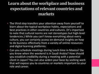 Learnabout the workplaceand business
expectationsof relevant countries and
markets
• The third step transfers your attention away from yourself to
learn about the typical workplace habits, expectations and
best practices in other countries and cultures. (It’s important
to note that cultural norms are not stereotypes but high-level
tendencies.) While you can’t know everything about every
culture, you can certainly access on-demand insights on how
to do business effectively from a variety of online resources
and digital learning platforms.
• Can you schedule meetings during lunch time in Mexico? Do
you know when the weekend is in Saudi Arabia? How should
you establish credibility during a meeting with a potential
client in Japan? You can also widen your base by seeking work
that will expose you to countries or markets important to your
role and career.
 