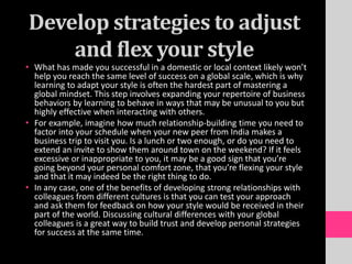 Develop strategies to adjust
and flex your style
• What has made you successful in a domestic or local context likely won’t
help you reach the same level of success on a global scale, which is why
learning to adapt your style is often the hardest part of mastering a
global mindset. This step involves expanding your repertoire of business
behaviors by learning to behave in ways that may be unusual to you but
highly effective when interacting with others.
• For example, imagine how much relationship-building time you need to
factor into your schedule when your new peer from India makes a
business trip to visit you. Is a lunch or two enough, or do you need to
extend an invite to show them around town on the weekend? If it feels
excessive or inappropriate to you, it may be a good sign that you’re
going beyond your personal comfort zone, that you’re flexing your style
and that it may indeed be the right thing to do.
• In any case, one of the benefits of developing strong relationships with
colleagues from different cultures is that you can test your approach
and ask them for feedback on how your style would be received in their
part of the world. Discussing cultural differences with your global
colleagues is a great way to build trust and develop personal strategies
for success at the same time.
 