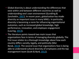 • Global diversity is about understanding the differences that
exist within and between different countries as well as
understanding one’s own environment (Gundling &
Zanchettin, 2007). In recent years, globalization has made
diversity an important issue in many MNCs. In particular,
diversity is becoming a norm for influencing organizational
outcomes, such as increased global knowledge, high
performance, innovation, and employee engagement
(Lauring, 2013).
• The literature points toward two main issues that
organizations face in terms of managing diversity globally. The
first issue relates to a thorough knowledge about how each
country differs socially, legally, and politically (Mor
Barak, 2014). The second issue that organizations face is being
able to understand cultural diversity of employees and the top
management team (Scott & Byrd, 2012).
 