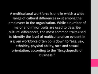 A multicultural workforce is one in which a wide
range of cultural differences exist among the
employees in the organization. While a number of
major and minor traits are used to describe
cultural differences, the most common traits used
to identify the level of multiculturalism evident in
a given workforce often boils down to "age, sex,
ethnicity, physical ability, race and sexual
orientation, according to the "Encyclopedia of
Business."
 