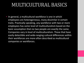 MULTICULTURAL BASICS
• In general, a multicultural workforce is one in which
employees are heterogeneous, many dissimilar in certain
traits. Practically speaking, any workforce with two or more
employees has some level of multiculturalism based on the
basic assumption that no two people are exactly the same.
Companies vary in level of multiculturalism. Those that have
easily detectible and wide-ranging cultural differences within
their workforces are more often described as multicultural
companies or workforces.
 