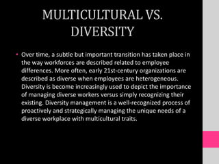 MULTICULTURAL VS.
DIVERSITY
• Over time, a subtle but important transition has taken place in
the way workforces are described related to employee
differences. More often, early 21st-century organizations are
described as diverse when employees are heterogeneous.
Diversity is become increasingly used to depict the importance
of managing diverse workers versus simply recognizing their
existing. Diversity management is a well-recognized process of
proactively and strategically managing the unique needs of a
diverse workplace with multicultural traits.
 