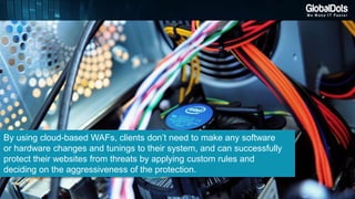 By using cloud-based WAFs, clients don’t need to make any software
or hardware changes and tunings to their system, and can successfully
protect their websites from threats by applying custom rules and
deciding on the aggressiveness of the protection.
 