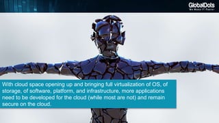 With cloud space opening up and bringing full virtualization of OS, of
storage, of software, platform, and infrastructure, more applications
need to be developed for the cloud (while most are not) and remain
secure on the cloud.
 