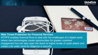 Web Threat Protection for Financial Services
WTPFS enables financial firms to deal with the challenges of a digital world,
where new technologies create opportunities for greater customer
engagement but can also open the doors to higher levels of cyber-attack and
create a far wider remit for diligence in security.
 
