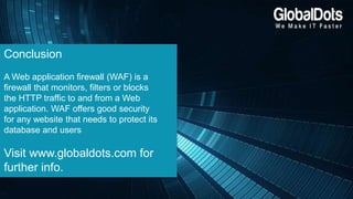Conclusion
A Web application firewall (WAF) is a
firewall that monitors, filters or blocks
the HTTP traffic to and from a Web
application. WAF offers good security
for any website that needs to protect its
database and users
Visit www.globaldots.com for
further info.
 