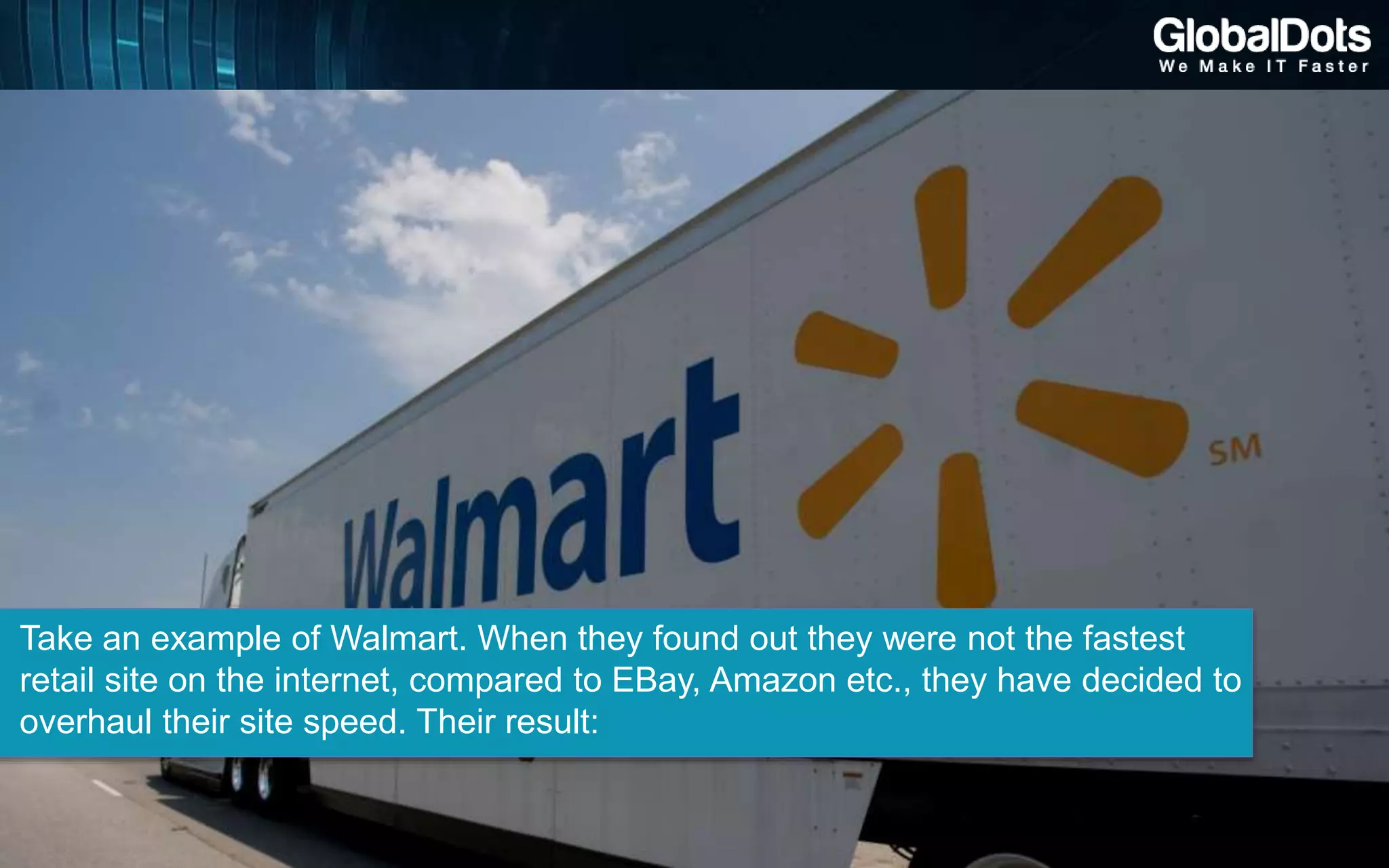 Take an example of Walmart. When they found out they were not the fastest
retail site on the internet, compared to EBay, Amazon etc., they have decided to
overhaul their site speed. Their result:
 
