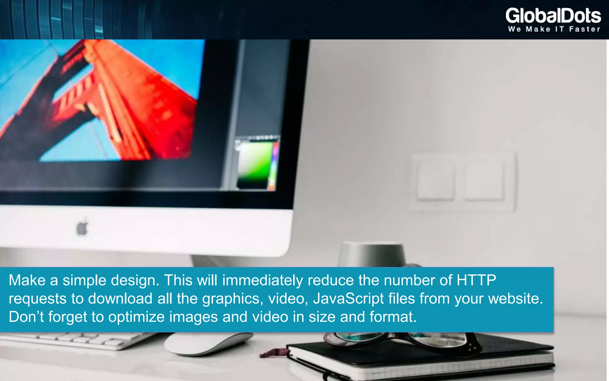 Make a simple design. This will immediately reduce the number of HTTP
requests to download all the graphics, video, JavaScript files from your website.
Don’t forget to optimize images and video in size and format.
 