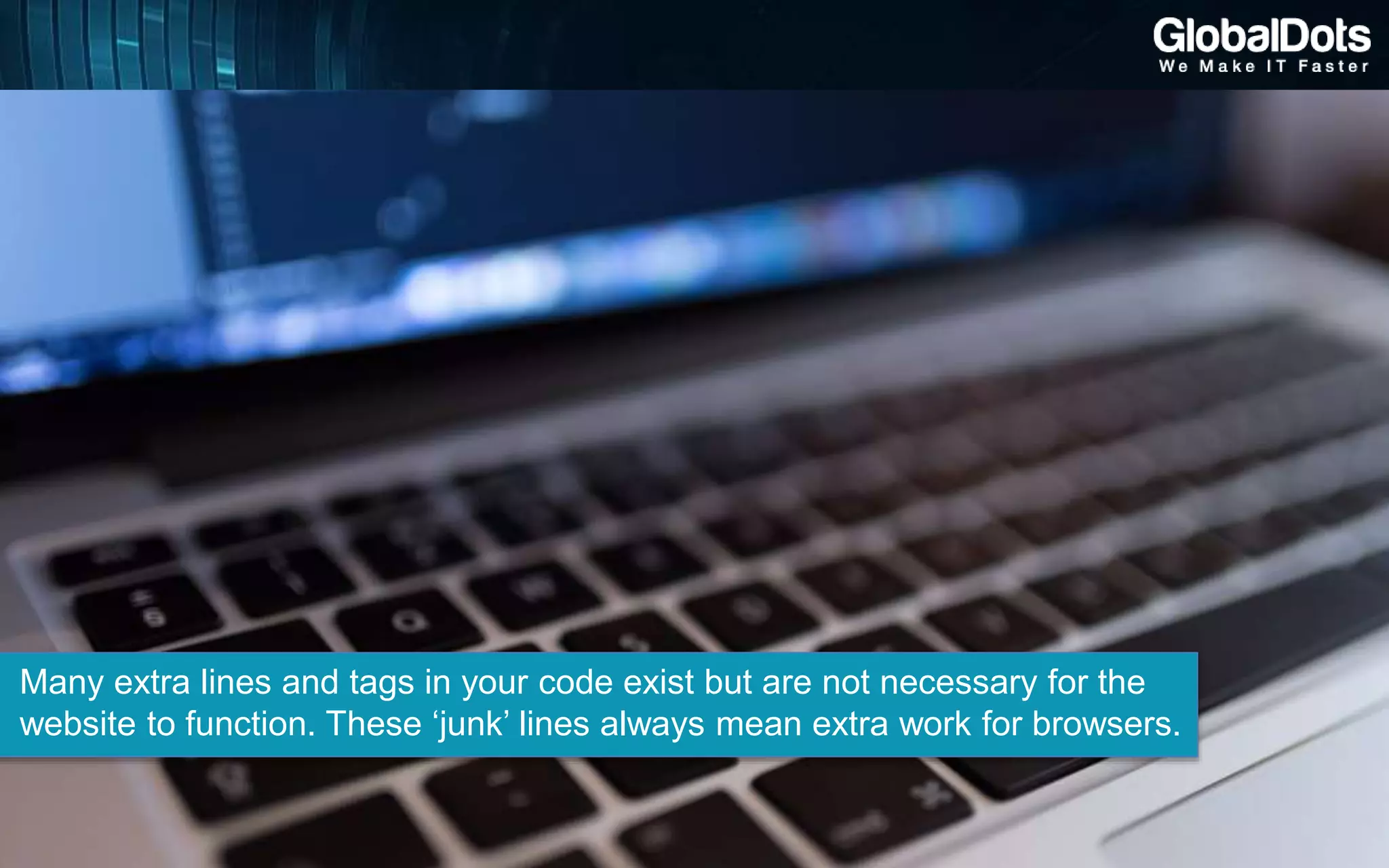Many extra lines and tags in your code exist but are not necessary for the
website to function. These ‘junk’ lines always mean extra work for browsers.
 