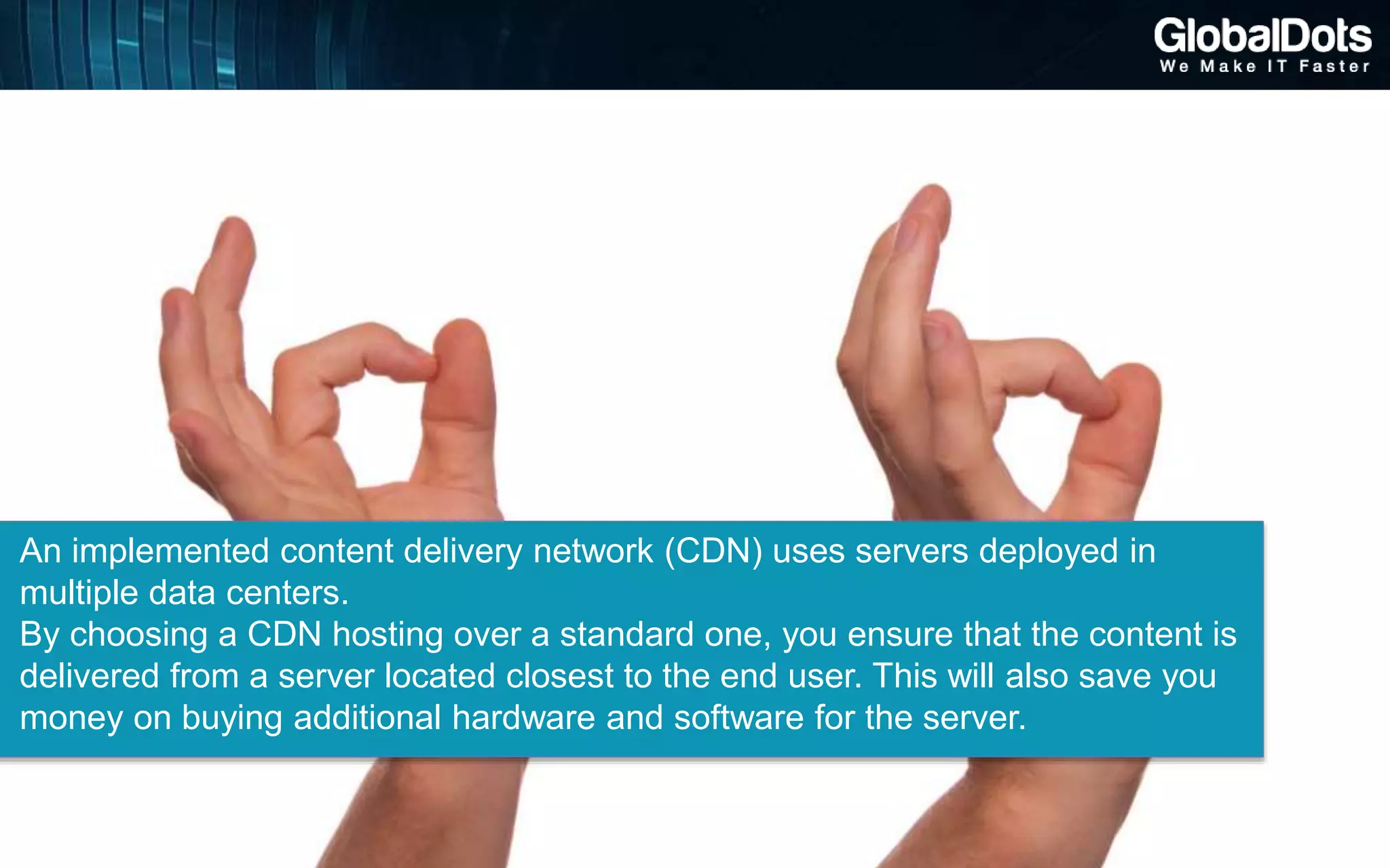 An implemented content delivery network (CDN) uses servers deployed in
multiple data centers.
By choosing a CDN hosting over a standard one, you ensure that the content is
delivered from a server located closest to the end user. This will also save you
money on buying additional hardware and software for the server.
 