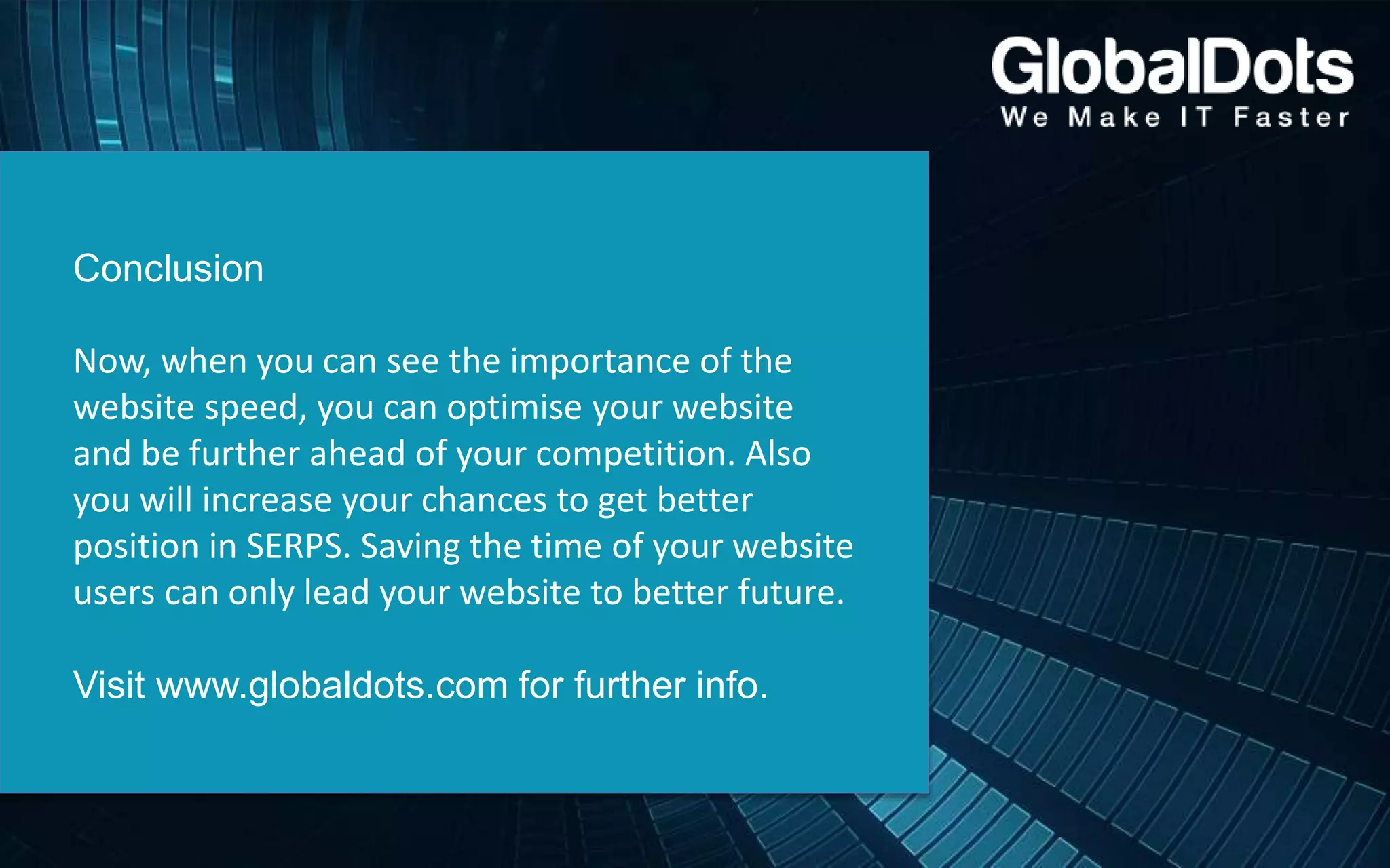 Conclusion
Now, when you can see the importance of the
website speed, you can optimise your website
and be further ahead of your competition. Also
you will increase your chances to get better
position in SERPS. Saving the time of your website
users can only lead your website to better future.
Visit www.globaldots.com for further info.
 